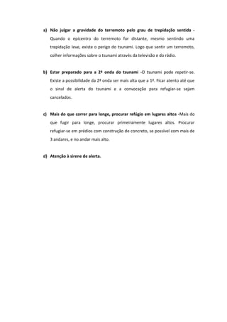 a) Não julgar a gravidade do terremoto pelo grau de trepidação sentida -
   Quando o epicentro do terremoto for distante, mesmo sentindo uma
   trepidação leve, existe o perigo do tsunami. Logo que sentir um terremoto,
   colher informações sobre o tsunami através da televisão e do rádio.


b) Estar preparado para a 2ª onda do tsunami -O tsunami pode repetir-se.
   Existe a possibilidade da 2ª onda ser mais alta que a 1ª. Ficar atento até que
   o sinal de alerta do tsunami e a convocação para refugiar-se sejam
   cancelados.


c) Mais do que correr para longe, procurar refúgio em lugares altos -Mais do
   que fugir para longe, procurar primeiramente lugares altos. Procurar
   refugiar-se em prédios com construção de concreto, se possível com mais de
   3 andares, e no andar mais alto.


d) Atenção à sirene de alerta.
 