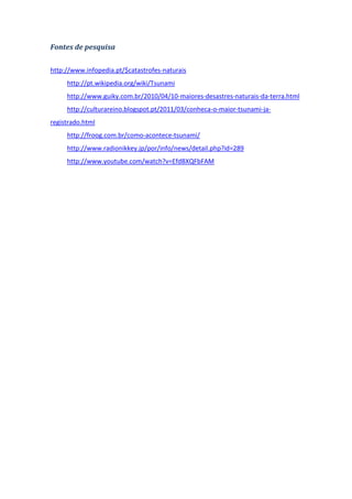 Fontes de pesquisa

http://www.infopedia.pt/$catastrofes-naturais
     http://pt.wikipedia.org/wiki/Tsunami
     http://www.guiky.com.br/2010/04/10-maiores-desastres-naturais-da-terra.html
     http://culturareino.blogspot.pt/2011/03/conheca-o-maior-tsunami-ja-
registrado.html
     http://froog.com.br/como-acontece-tsunami/
     http://www.radionikkey.jp/por/info/news/detail.php?id=289
     http://www.youtube.com/watch?v=EfdBXQFbFAM
 