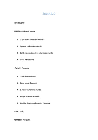 SUMÁRIO

INTRODUÇÃO



PARTE I – Catástrofe natural



    1. O que é uma catástrofe natural?


    2. Tipos de catástrofes naturais


    3. Os 10 maiores desastres naturais do mundo


    4. Vídeo interessante



- Parte II - Tsunamis



    5. O que é um Tsunami?


    6. Como prever Tsunamis


    7. O maior Tsunami no mundo


    8. Porque ocorrem tsunamis


    9. Medidas de prevenção contra Tsunamis



-CONCLUSÃO



FONTES DE PESQUISA
 