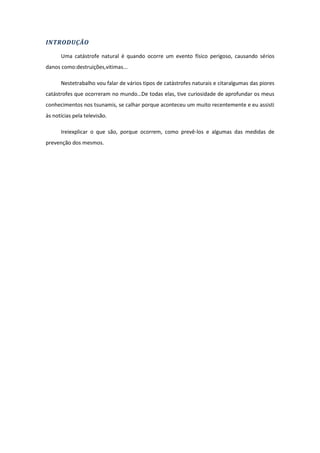INTRODUÇÃO

      Uma catástrofe natural é quando ocorre um evento físico perigoso, causando sérios
danos como:destruições,vitimas...

      Nestetrabalho vou falar de vários tipos de catástrofes naturais e citaralgumas das piores
catástrofes que ocorreram no mundo…De todas elas, tive curiosidade de aprofundar os meus
conhecimentos nos tsunamis, se calhar porque aconteceu um muito recentemente e eu assisti
às notícias pela televisão.

      Ireiexplicar o que são, porque ocorrem, como prevê-los e algumas das medidas de
prevenção dos mesmos.
 
