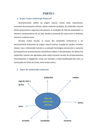 PARTE I
   1. O que é uma catástrofe Natural?

      Acontecimentos súbitos de origem natural, muitas vezes imprevisíveis,
suscetíveis de provocarem vítimas e danos materiais avultados. As catástrofes naturais
afetam gravemente a segurança das pessoas, as condições de vida das populações e a
estrutura socioeconómica de um país, devido a processos de rutura entre o ambiente
natural e o sistema social.
      Durante muitos séculos, as causas das catástrofes limitaram-se a ser
exclusivamente fenómenos de origem natural (sismos, erupção de vulcões, furacões,
cheias), mas a intervenção humana e a evolução tecnológica provocaram o aumento
da frequência de acontecimentos catastróficos súbitos e não planeados. Os efeitos das
catástrofes naturais são agravados pelas ações humanas através de comportamentos
inconsequentes e negligentes, como, por exemplo, a impermeabilização dos solos, as
construções em leitos de cheias, entre tantos outros.


   2. Tipos de catástrofes naturais



                                      avalanches                         vulcões
      vaga de calor e
      de frio




                                     Tipos de
                                    catástrofes                                sismos
                                     naturais
      secas




          Furacões               inundações                   tsunamis
 