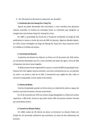 3. Os 10 maiores desastres naturais no mundo?

     1. Enchentes dos rios Hwang Ho e Yang Tsé:
      Apesar do poder devastador dos terremotos, o mais mortífero dos desastres
naturais ocorridos na história da civilização foram as enchentes que atingiram as
margens dos rios chineses Yang Tsé, Hwang Ho e Huai.
     Em 1887, a quantidade de chuvas fez o Huang He transbordar ao longo de 130
quilômetros e causou a morte de cerca de 900 mil pessoas. Algumas décadas depois,
em 1931, novas inundações ao longo do Hwang Ho, Yang Tsé e Huai causaram entre
2,5 milhões e 4 milhões de mortes.


     2. Terremoto de Shaanxi:
      A província de Shaanxi (ou Shensi), na China, em 23 de janeiro de 1556 sofreu
um terremoto devastador que foi o mais mortífero de todos até agora. Cerca de 830
mil pessoas morreram nessa tragédia.
      O abalo sísmico foi de magnitude 8 e causou a morte de 60% da população local.
Shaanxi tem três regiões naturais distintas: uma área montanhosa ao sul, um planalto
ao norte e ao centro o vale do rio Wei. É justamente essa região do vale, onde se
concentra a população, a mais sujeita a terremotos.


     3. Ciclone de Bhola:
      Enorme tempestade quando se forma como um redemoinho sobre as águas do
oceano, traz com ela ventos e chuvas muito fortes.
     Em 12 de novembro de 1970 um ciclone atingiu Bangladesh e a Índia com ventos
superiores a 200 km/h. Estima-se que pelo menos 300 mil pessoas tenham morrido
por conta desse ciclone.


     4. Tsunami no Oceano Índico:
      Em 2004, ondas de 30 metros de altura se formaram no Oceano Índico em
função de um terremoto submarino que aconteceu na costa da ilha indonesiana de
Sumatra.
 