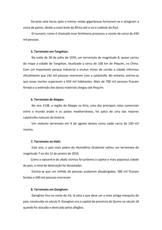 Durante sete horas após o tremor ondas gigantescas formaram-se e atingiram a
costa de países, desde a costa leste da África até o sul e sudeste da Ásia.
      O tsunami, como é chamado esse fenômeno provocou a morte de cerca de 430
mil pessoas.


      5. Terremoto em Tangshan:
      Na noite de 28 de julho de 1976, um terremoto de magnitude 8, quase varreu
do mapa a cidade de Tangshan, localizada a cerca de 100 km de Pequim, na China.
Com um importante parque industrial e muitas minas de carvão a cidade informou
oficialmente que 242 mil pessoas morreram com a catástrofe. No entanto, estima-se
que essas mortes superaram a 650 mil habitantes. Mais de 700 mil pessoas ficaram
feridas e a extensão dos danos materiais chegou até Pequim.


      6. Terremoto de Aleppo:
      No ano 1138, a região de Aleppo na Síria, uma das principais rotas comerciais
entre o mundo árabe e os países mediterrâneos, foi palco de uma das maiores
catástrofes naturais da história.
      Um violento terremoto em 9 de agosto deixou como saldo cerca de 230 mil
mortos.


      7. Terremoto no Haiti:
      Este ano, o país mais pobre do Hemisfério Ocidental sofreu um terremoto de
magnitude 7 no dia 12 de janeiro de 2010.
      Como o epicentro do abalo sísmico foi próximo à capital e mais populosa cidade
do país, o nível de destruição foi devastador.
      Estima-se que um milhão de pessoas acabaram desabrigadas, 300 mil ficaram
feridas e 200 mil pessoas morreram


      8. Terremoto em Dangham:
      Damghan fica no norte do Irã, lá está a que deve ser a mais antiga mesquita do
país, construída no século 9. Damghan era a capital da província de Qumis no século 18
quando foi atacada e destruída pelos afegãos.
 