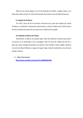 Mais de um século depois, em 22 de dezembro de 1856, a região voltou a ser
destruída, desta vez por um intenso terremoto que matou cerca de 200 mil pessoas.


     9. Erupção do Tambora:
      Em 1815, cerca de 92 mil pessoas morreram por causa da erupção do vulcão
Tambora, na Indonésia. Atualmente adormecido, o monte Tambora tem 2.815 metros
de altura perdeu boa parte do seu topo com a violência da erupção


     10. Explosão vulcânica do Taúpo:
      Atualmente, é apenas um pacato lago, cheio de atrativos turísticos para quem
vai pescar ou se deslumbrar com a paisagem. Mas há cerca de 1.800 anos ele foi o
palco da maior erupção do planeta nos últimos cinco milénios. Numa região vulcânica
no norte da Nova Zelândia, as águas do Lago Taúpo cobrem atualmente uma série de
antigas crateras.


   4. Vídeo interessante.
     http://www.youtube.com/watch?v=EfdBXQFbFAM
 