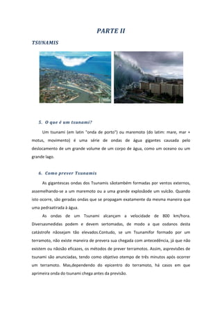 PARTE II
TSUNAMIS




   5. O que é um tsunami?

     Um tsunami (em latin "onda de porto") ou maremoto (do latim: mare, mar +
motus, movimento) é uma série de ondas de água gigantes causada pelo
deslocamento de um grande volume de um corpo de água, como um oceano ou um
grande lago.


   6. Como prever Tsunamis

     As gigantescas ondas dos Tsunamis sãotambém formadas por ventos externos,
assemelhando-se a um maremoto ou a uma grande explosãode um vulcão. Quando
isto ocorre, são geradas ondas que se propagam exatamente da mesma maneira que
uma pedraatirada à água.
     As ondas de um Tsunami alcançam a velocidade de 800 km/hora.
Diversasmedidas podem e devem sertomadas, de modo a que osdanos desta
catástrofe nãosejam tão elevados.Contudo, se um Tsunamifor formado por um
terramoto, não existe maneira de prevera sua chegada com antecedência, já que não
existem ou nãosão eficazes, os métodos de prever terramotos. Assim, asprevisões de
tsunami são anunciadas, tendo como objetivo otempo de três minutos após ocorrer
um terramoto. Mas,dependendo do epicentro do terramoto, há casos em que
aprimeira onda do tsunami chega antes da previsão.
 