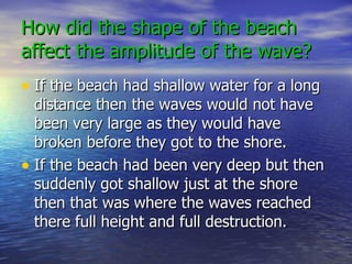 How did the shape of the beach affect the amplitude of the wave? If the beach had shallow water for a long distance then the waves would not have been very large as they would have broken before they got to the shore. If the beach had been very deep but then suddenly got shallow just at the shore then that was where the waves reached there full height and full destruction. 