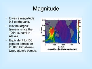 Magnitude It was a magnitude 9.3 earthquake. It is the largest tsunami since the 1964 tsunami in Alaska. Equivalent to 100 gigaton bombs, or 23,000 Hiroshima-typed atomic bombs. 
