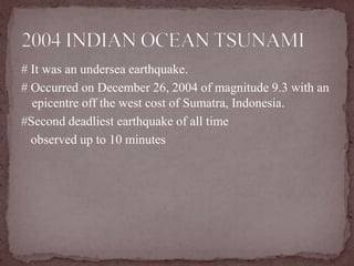 # It was an undersea earthquake.
# Occurred on December 26, 2004 of magnitude 9.3 with an
  epicentre off the west cost of Sumatra, Indonesia.
#Second deadliest earthquake of all time
  observed up to 10 minutes
 