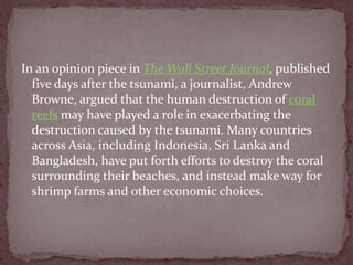 In an opinion piece in The Wall Street Journal, published
  five days after the tsunami, a journalist, Andrew
  Browne, argued that the human destruction of coral
  reefs may have played a role in exacerbating the
  destruction caused by the tsunami. Many countries
  across Asia, including Indonesia, Sri Lanka and
  Bangladesh, have put forth efforts to destroy the coral
  surrounding their beaches, and instead make way for
  shrimp farms and other economic choices.
 
