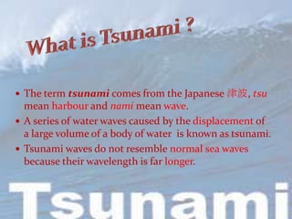  The term tsunami comes from the Japanese 津波, tsu
  mean harbour and nami mean wave.
 A series of water waves caused by the displacement of
  a large volume of a body of water is known as tsunami.
 Tsunami waves do not resemble normal sea waves
  because their wavelength is far longer.
 