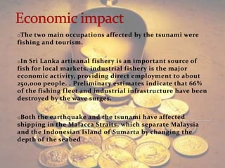 oThe two main occupations affected by the tsunami were
fishing and tourism.

oIn Sri Lanka artisanal fishery is an important source of
fish for local markets. industrial fishery is the major
economic activity, providing direct employment to about
250,000 people. . Preliminary estimates indicate that 66%
of the fishing f leet and industrial infrastructure have been
destroyed by the wave surges.

oBoth the earthquake and the tsunami have affected
shipping in the Malacca Straits, which separate Malaysia
and the Indonesian Island of Sumarta by changing the
depth of the seabed
 