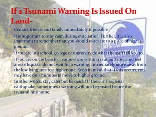  Contact friends and family immediately if possible
 It is important to stay calm during evacuation. Further, it is also
  important to remember that you should evacuate to a place of higher
  ground.
 If you are in a school, college or university do what the staff tell you to.
 If you are on the beach or somewhere within a tsunami zone and feel
  an earthquake, do not wait for a warning. Immediately move away from
  the low lying area to a higher one. Keep in mind that if this occurs, you
  may have only minutes to move to higher ground.
 In other words, stay calm but be quick! If there is a regional
  earthquake, sometimes a warning will not be posted before the
  tsunami hits home.
 