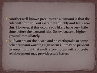  Another well known precursor to a tsunami is that the
  tide will often roll out extremely quickly and far. Know
  this. However, if this occurs you likely have very little
  time before the tsunami hits. So, evacuate to higher
  ground immediately.
 6. If you are on the beach and an earthquake or some
  other tsunami warning sign occurs, it may be prudent
  to keep in mind that multi story hotels with concrete
  reinforcement may provide a safe haven.
 