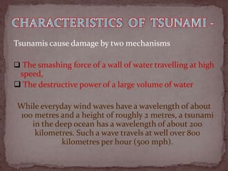 Tsunamis cause damage by two mechanisms

 The smashing force of a wall of water travelling at high
 speed,
 The destructive power of a large volume of water

 While everyday wind waves have a wavelength of about
 100 metres and a height of roughly 2 metres, a tsunami
    in the deep ocean has a wavelength of about 200
     kilometres. Such a wave travels at well over 800
             kilometres per hour (500 mph).
 