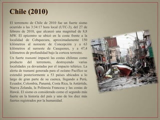 El terremoto de Chile de 2010 fue un fuerte sismo
ocurrido a las 3:34:17 hora local (UTC-3), del 27 de
febrero de 2010, que alcanzó una magnitud de 8,8
MW. El epicentro se ubicó en la costa frente a la
localidad de Cobquecura, aproximadamente 150
kilómetros al noroeste de Concepción y a 63
kilómetros al suroeste de Cauquenes, y a 47,4
kilómetros de profundidad bajo la corteza terrestre.
Un fuerte tsunami impactó las costas chilenas como
producto del terremoto, destruyendo varias
localidades ya devastadas por el impacto telúrico. La
alerta de tsunami generada para el océano Pacífico se
extendió posteriormente a 53 países ubicados a lo
largo de gran parte de su cuenca, llegando a Perú,
Ecuador, Colombia, Panamá, Costa Rica, la Antártida,
Nueva Zelanda, la Polinesia Francesa y las costas de
Hawái. El sismo es considerado como el segundo más
fuerte en la historia del país y uno de los diez más
fuertes registrados por la humanidad.
 