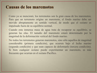 • Como ya se mencionó, los terremotos son la gran causa de los maremotos.
Para que un terremoto origine un maremoto, el fondo marino debe ser
movido abruptamente en sentido vertical, de modo que el océano es
impulsado fuera de su equilibrio normal.
• Cuando esta inmensa masa de agua trata de recuperar su equilibrio, se
generan las olas. El tamaño del maremoto estará determinado por la
magnitud de la deformación vertical del fondo marino.
• No todos los terremotos generan maremotos, sino sólo aquellos de magnitud
considerable (primera condición), que ocurren bajo el lecho marino
(segunda condición) y que sean capaces de deformarlo (tercera condición).
Si bien cualquier océano puede experimentar un maremoto, es más
frecuente que ocurran en el océano Pacífico.
 