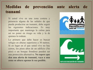 • Si usted vive en una zona costera y
presencia alguna de las señales de que
pueda producirse un tsunami, debe seguir
las siguientes indicaciones. Es muy
importante que mantenga la calma para
así no poner en riesgo su vida y la de
quienes lo rodean.
• Lo primero que debe hacer es buscar
refugio en alturas superiores a 30 metros.
Si en lugar en el que usted vive no hay
cerros, los pisos altos de un edificio (5to
piso) o un bosque frondoso pueden ser
una protección alternativa. No espere que
den una alerta de tsunami, vaya a una
zona en altura apenas le sea posible.
 