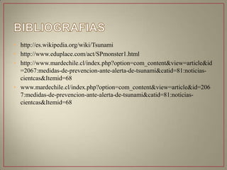 • http://es.wikipedia.org/wiki/Tsunami
• http://www.eduplace.com/act/SPmonster1.html
• http://www.mardechile.cl/index.php?option=com_content&view=article&id
=2067:medidas-de-prevencion-ante-alerta-de-tsunami&catid=81:noticias-
cientcas&Itemid=68
• www.mardechile.cl/index.php?option=com_content&view=article&id=206
7:medidas-de-prevencion-ante-alerta-de-tsunami&catid=81:noticias-
cientcas&Itemid=68
 