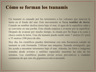 • Un tsunami es causado por los terremotos o los volcanes que mueven la
tierra en el fondo del mar. Este movimiento se llama temblor de tierra.
Cuando un temblor desliza tierra bajo el mar, el agua de la superficie sube y
se convierte en una joroba. Esta oleada empieza a avanzar por la superficie.
Después de avanzar por mucho tiempo, la oleada por fin llega a la costa y
choca contra la tierra. Una ola tsunami puede medir entre 7 metros (21 pies)
a 33 metros (100 pies) de alto.
• Hoy día, los científicos pueden determinar con más frecuencia cuándo un
tsunami se está formando. Utilizan una máquina, llamada sismógrafo, que
los ayuda a encontrar terremotos bajo el mar. Además, las fotos e imágenes
tomadas desde aviones y satélites espaciales muestran las olas de los
océanos. Los científicos pueden enviar avisos preventivos a ciudades
costaneras de que una ola gigantesca está avanzando.
 
