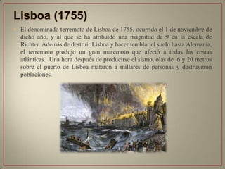 • El denominado terremoto de Lisboa de 1755, ocurrido el 1 de noviembre de
dicho año, y al que se ha atribuido una magnitud de 9 en la escala de
Richter. Además de destruir Lisboa y hacer temblar el suelo hasta Alemania,
el terremoto produjo un gran maremoto que afectó a todas las costas
atlánticas. Una hora después de producirse el sísmo, olas de 6 y 20 metros
sobre el puerto de Lisboa mataron a millares de personas y destruyeron
poblaciones.
 