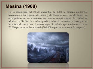 • En la madrugada del 28 de diciembre de 1908 se produjo un terrible
terremoto en las regiones de Sicilia y de Calabria, en el sur de Italia. Fue
acompañado de un maremoto que arrasó completamente la ciudad de
Mesina, en Sicilia. La ciudad quedó totalmente destruida y tuvo que ser
levantada de nuevo en el mismo lugar. Se calcula que murieron cerca de
70.000 personas en la catástrofe (200.000 según estimaciones de la época).
 