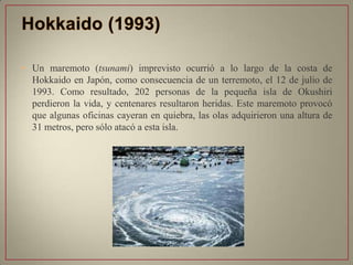 • Un maremoto (tsunami) imprevisto ocurrió a lo largo de la costa de
Hokkaido en Japón, como consecuencia de un terremoto, el 12 de julio de
1993. Como resultado, 202 personas de la pequeña isla de Okushiri
perdieron la vida, y centenares resultaron heridas. Este maremoto provocó
que algunas oficinas cayeran en quiebra, las olas adquirieron una altura de
31 metros, pero sólo atacó a esta isla.
 