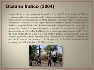 • Hasta la fecha, el maremoto más devastador ocurrió el 26 de diciembre de 2004 en
el océano Índico, con un número de víctimas directamente atribuidas al maremoto
(tsunami) de aproximadamente 230.000 personas. Las zonas más afectadas fueron
Indonesia y Tailandia. Esto dio lugar a la mayor catástrofe natural ocurrida desde el
Krakatoa, en parte debido a la falta de sistemas de alerta temprana en la zona, quizás
como consecuencia de la poca frecuencia de este tipo de sucesos en esta región. El
terremoto fue de 9,1 grados. En Banda Aceh formó una pared de agua de 10 o 18 m
de altura penetrando en la isla 1 o 3 km desde la costa al interior; solo en la isla de
Sumatra murieron 228.440 personas o más. Sucesivas olas llegaron a Tailandia, son
olas de 15 metros que mataron a 5.388 personas; en la India murieron 10.744
personas y en Sri Lanka, hubo 30.959 víctimas.
 