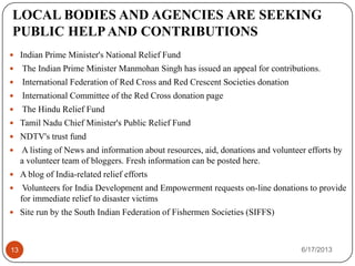 LOCAL BODIES AND AGENCIES ARE SEEKING
PUBLIC HELPAND CONTRIBUTIONS
 Indian Prime Minister's National Relief Fund
 The Indian Prime Minister Manmohan Singh has issued an appeal for contributions.
 International Federation of Red Cross and Red Crescent Societies donation
 International Committee of the Red Cross donation page
 The Hindu Relief Fund
 Tamil Nadu Chief Minister's Public Relief Fund
 NDTV's trust fund
 A listing of News and information about resources, aid, donations and volunteer efforts by
a volunteer team of bloggers. Fresh information can be posted here.
 A blog of India-related relief efforts
 Volunteers for India Development and Empowerment requests on-line donations to provide
for immediate relief to disaster victims
 Site run by the South Indian Federation of Fishermen Societies (SIFFS)
6/17/201313
 