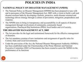 POLICIES IN INDIA
NATIONAL POLICY ON DISASTER MANAGEMENT (NPDM)
 The National Policy on Disaster Management (NPDM) has been prepared in tune with
and in pursuance of the Disaster Management Act, 2005 with a vision to build a safe and
disaster resilient India by developing a holistic, proactive, multi-disaster oriented and
technology driven strategy through a culture of prevention, mitigation, preparedness and
response.
 The NPDM aims to bring in transparency and accountability in all aspects of disaster
management through involvement of community, community based
organizations, Panchayati Raj Institutions (PRIs), local bodies and civil society.
THE DISASTER MANAGEMENT ACT, 2005
 The Act provides for the legal and institutional framework for the effective management
of disasters.
 The Act mandates creation of new institutions and assignment of specific roles for
Central, State and Local Governments.
 Under the provisions of the Act, the National Disaster Management Authority (NDMA)
has been established under the Chairmanship of the Prime Minister and National
Executive Committee (NEC) of Secretaries has been created to assist the NDMA in the
performance of its functions
6/17/201316
 