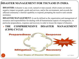 DISASTER MANAGEMENT FOR TSUNAMI IN INDIA
DISASTER:A disaster is any event, natural or man-caused, which creates an intense
negative impact on people, goods and services, and/or the environment, and exceeds the
affected community’s internal capability to respond, prompting the need to seek outside
assistance.
DISASTER MANAGEMENT :it can be defined as the organization and management of
resources and responsibilities for dealing with all humanitarian aspects of emergencies, in
particular preparedness, response and recovery in order to lessen the impact of disasters.
 THE COMPRHENESIVE DISASTER MANAGEMENT
(CDM) CYCLE
6/17/201317
 
