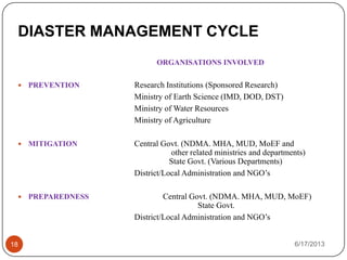 DIASTER MANAGEMENT CYCLE
6/17/201318
ORGANISATIONS INVOLVED
 PREVENTION Research Institutions (Sponsored Research)
Ministry of Earth Science (IMD, DOD, DST)
Ministry of Water Resources
Ministry of Agriculture
 MITIGATION Central Govt. (NDMA. MHA, MUD, MoEF and
other related ministries and departments)
State Govt. (Various Departments)
District/Local Administration and NGO’s
 PREPAREDNESS Central Govt. (NDMA. MHA, MUD, MoEF)
State Govt.
District/Local Administration and NGO’s
 