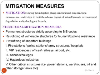  MITIGATION: During the mitigation phase structural and non-structural
measures are undertaken to limit the adverse impact of natural hazards, environmental
degradation and technological hazards.
STRUCTURAL MITIGATION MEASURES
 Permanent structures strictly according to BIS codes
 Retrofitting of vulnerable structures for tsunami/cyclone resistance
 Retrofitting of important buildings
I. Fire stations / police stations/ army structures/ hospitals
II. VIP residences / offices/ railways, airport, etc.
III. Schools/colleges
IV. Hazardous industries
V. Other critical structures (i.e. power stations, warehouses, oil and
other storage tanks etc)
6/17/201320
MITIGATION MEASURES
 