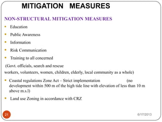 MITIGATION MEASURES
6/17/201321
NON-STRUCTURAL MITIGATION MEASURES
 Education
 Public Awareness
 Information
 Risk Communication
 Training to all concerned
(Govt. officials, search and rescue
workers, volunteers, women, children, elderly, local community as a whole)
 Coastal regulations Zone Act – Strict implementation (no
development within 500 m of the high tide line with elevation of less than 10 m
above m.s.l)
 Land use Zoning in accordance with CRZ
 