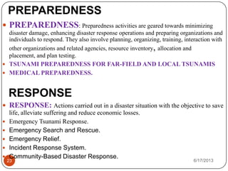PREPAREDNESS
6/17/201323
 PREPAREDNESS: Preparedness activities are geared towards minimizing
disaster damage, enhancing disaster response operations and preparing organizations and
individuals to respond. They also involve planning, organizing, training, interaction with
other organizations and related agencies, resource inventory, allocation and
placement, and plan testing.
 TSUNAMI PREPAREDNESS FOR FAR-FIELD AND LOCAL TSUNAMIS
 MEDICAL PREPAREDNESS.
RESPONSE
 RESPONSE: Actions carried out in a disaster situation with the objective to save
life, alleviate suffering and reduce economic losses.
 Emergency Tsunami Response.
 Emergency Search and Rescue.
 Emergency Relief.
 Incident Response System.
 Community-Based Disaster Response.
 