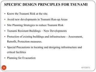 SPECIFIC DESIGN PRINCIPLES FOR TSUNAMI
 Know the Tsunami Risk at the site.
 Avoid new developments in Tsunami Run-up Areas
 Site Planning Strategies to reduce Tsunami Risk
 Tsunami Resistant Buildings – New Developments
 Protection of existing buildings and infrastructure – Assessment,
Retrofit, Protection measures.
 Special Precautions in locating and designing infrastructure and
critical facilities
 Planning for Evacuation
6/17/201326
 