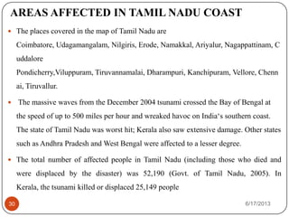AREAS AFFECTED IN TAMIL NADU COAST
 The places covered in the map of Tamil Nadu are
Coimbatore, Udagamangalam, Nilgiris, Erode, Namakkal, Ariyalur, Nagappattinam, C
uddalore
Pondicherry,Viluppuram, Tiruvannamalai, Dharampuri, Kanchipuram, Vellore, Chenn
ai, Tiruvallur.
 The massive waves from the December 2004 tsunami crossed the Bay of Bengal at
the speed of up to 500 miles per hour and wreaked havoc on India‘s southern coast.
The state of Tamil Nadu was worst hit; Kerala also saw extensive damage. Other states
such as Andhra Pradesh and West Bengal were affected to a lesser degree.
 The total number of affected people in Tamil Nadu (including those who died and
were displaced by the disaster) was 52,190 (Govt. of Tamil Nadu, 2005). In
Kerala, the tsunami killed or displaced 25,149 people
6/17/201330
 