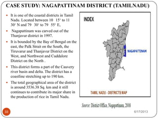 CASE STUDY: NAGAPATTINAM DISTRICT (TAMILNADU)
 It is one of the coastal districts in Tamil
Nadu. Located between 10 15‘ to 11
30‘ N and 79 30‘ to 79 55‘ E,
 Nagapattinam was carved out of the
Thanjavur district in 1997.
 It is bounded by the Bay of Bengal on the
east, the Palk Strait on the South, the
Tiruvarur and Thanjavur District on the
West, and Northwest and Cuddalore
District on the North .
 This district forms a part of the Cauvery
river basin and delta. The district has a
coastline stretching up to 190 km.
 The total geographical area of the district
is around 3536.38 Sq. km and it still
continues to contribute its major share in
the production of rice in Tamil Nadu.
6/17/201333
 