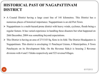 6/17/201336
HISTORICAL PAST OF NAGAPATTINAM
DISTRICT
 A Coastal District having a large coast line of 141 kilometres. This District has a
numerous places of historical importance. Nagapattinam is an old Port Town.
 Nagapattinam is a multi-hazard prone district with heavy winds, cyclones, floods being a
regular feature. It has varied experience in handling these disasters but what happened on
26th December, 2004 was something beyond expectations.
 This District is having an area of 2715.83 Sq. Kms in its fold. The District Headquaters is
Nagapattinam. This district is enveloping 11 Panchayat Unions, 4 Municipalties, 8 Town
Panchayats on its Development Side. On the Revenue Side,it is housing 2 Revenue
divisions with 4 and 3 Taluks respectively and 523 revenueVillages.
 