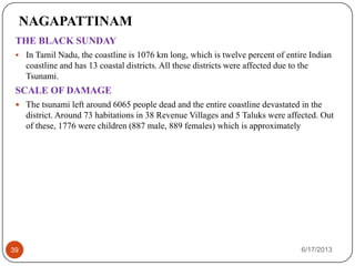 NAGAPATTINAM
THE BLACK SUNDAY
 In Tamil Nadu, the coastline is 1076 km long, which is twelve percent of entire Indian
coastline and has 13 coastal districts. All these districts were affected due to the
Tsunami.
SCALE OF DAMAGE
 The tsunami left around 6065 people dead and the entire coastline devastated in the
district. Around 73 habitations in 38 Revenue Villages and 5 Taluks were affected. Out
of these, 1776 were children (887 male, 889 females) which is approximately
6/17/201339
 