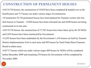 Of 19,736 houses, the construction of 19,019 have been completed & handed over to the
beneficiaries and 717 houses are under various stages of construction.
Construction 19,736 permanent houses have been planned for Tsunami victims who lost
their houses in Tsunami. 15,038 houses have been relocated site and 4,698 houses are being
constructed on in-situ sites.
Of 19,736 houses, the constructions of 17,701 houses have been taken up by the 58 NGOs
and 2,035 houses have been constructed by Government.
2,035 houses have been undertaken by the Government 1,143 houses are built by Tsunami
District Implementation Unit in rural areas and 892 houses by Tamil Nadu Slum Clearance
Board in urban areas.
Of 717 houses which are under various stages 409 houses by NGOs will be completed
before December 2009 and remaining 276 houses by Government will be completed by
November 2009.
CONSTRUCTION OF PERMANENT HOUSES
6/17/201341
 