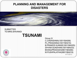 SUBMITTED
TO:MRS.SHIVANGI
PLANNING AND MANAGEMENT FOR
DISASTERS
TSUNAMI
Group IV
C.CHERISHMA(10011BA006)
P.L.PRASANNA(10011BA015)
B.PRAMOD KUMAR(10011BA025)
SHYAM SUNDHAR(10011BA033)
BHANUPRAKASH(09011BA006)
M.PUSHPALATHA(08011BA019)
6/17/2013
 