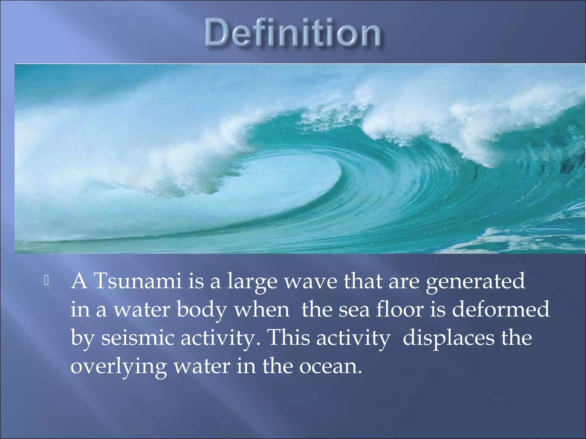  A Tsunami is a large wave that are generated
in a water body when the sea floor is deformed
by seismic activity. This activity displaces the
overlying water in the ocean.
 