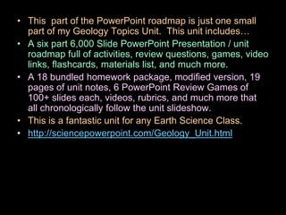 • This part of the PowerPoint roadmap is just one small
part of my Geology Topics Unit. This unit includes…
• A six part 6,000 Slide PowerPoint Presentation / unit
roadmap full of activities, review questions, games, video
links, flashcards, materials list, and much more.
• A 18 bundled homework package, modified version, 19
pages of unit notes, 6 PowerPoint Review Games of
100+ slides each, videos, rubrics, and much more that
all chronologically follow the unit slideshow.
• This is a fantastic unit for any Earth Science Class.
• http://sciencepowerpoint.com/Geology_Unit.html
 
