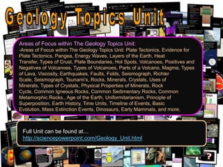 Areas of Focus within The Geology Topics Unit:
-Areas of Focus within The Geology Topics Unit: Plate Tectonics, Evidence for
Plate Tectonics, Pangea, Energy Waves, Layers of the Earth, Heat
Transfer, Types of Crust, Plate Boundaries, Hot Spots, Volcanoes, Positives and
Negatives of Volcanoes, Types of Volcanoes, Parts of a Volcano, Magma, Types
of Lava, Viscosity, Earthquakes, Faults, Folds, Seismograph, Richter
Scale, Seismograph, Tsunami’s, Rocks, Minerals, Crystals, Uses of
Minerals, Types of Crystals, Physical Properties of Minerals, Rock
Cycle, Common Igneous Rocks, Common Sedimentary Rocks, Common
Metamorphic Rocks., Age of the Earth, Uniformitarianism, Principle of
Superposition, Earth History, Time Units, Timeline of Events, Basic
Evolution, Mass Extinction Events, Dinosaurs, Early Mammals, and more.
Full Unit can be found at…
http://sciencepowerpoint.com/Geology_Unit.html
 