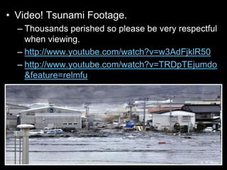 • Video! Tsunami Footage.
– Thousands perished so please be very respectful
when viewing.
– http://www.youtube.com/watch?v=w3AdFjklR50
– http://www.youtube.com/watch?v=TRDpTEjumdo
&feature=relmfu
 