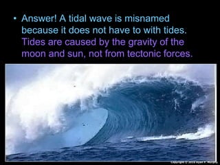 • Answer! A tidal wave is misnamed
because it does not have to with tides.
Tides are caused by the gravity of the
moon and sun, not from tectonic forces.
Copyright © 2010 Ryan P. Murphy
 