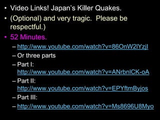 • Video Links! Japan’s Killer Quakes.
• (Optional) and very tragic. Please be
respectful.)
• 52 Minutes.
– http://www.youtube.com/watch?v=86OnW2lYzjI
– Or three parts
– Part I:
http://www.youtube.com/watch?v=ANrbnlCK-oA
– Part II:
http://www.youtube.com/watch?v=EPYftmByjos
– Part III:
– http://www.youtube.com/watch?v=Ms8696U8Myo
 