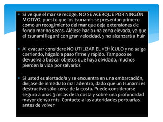  Si ve que el mar se recoge, NO SE ACERQUE POR NINGÚN
MOTIVO, puesto que los tsunamis se presentan primero
como un recogimiento del mar que deja extensiones de
fondo marino secas. Aléjese hacia una zona elevada, ya que
el tsunami llegará con gran velocidad, y no alcanzará a huir
 Al evacuar considere NO UTILIZAR EL VEHÍCULO y no salga
corriendo, hágalo a paso firme y rápido. Tampoco se
devuelva a buscar objetos que haya olvidado, muchos
pierden la vida por salvarlos
 Si usted es alertado/a y se encuentra en una embarcación,
diríjase de inmediato mar adentro, dado que un tsunami es
destructivo sólo cerca de la costa. Puede considerarse
seguro a unas 3 millas de la costa y sobre una profundidad
mayor de 150 mts. Contacte a las autoridades portuarias
antes de volver
 