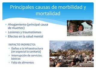 Ahogamiento (principal causa
de muertes)
 Lesiones y traumatismos
 Efectos en la salud mental
Principales causas de morbilidad y
mortalidad
IMPACTO INDIRECTO:
 Daños a la infraestructura
(en especial la sanitaria)
 Interrupción de servicios
básicos
 Falta de alimentos
 