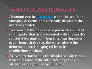  .Tsunami can be generated when the see floor 
abruptly deforms and vertically displaces the 
overlying water. 
 .Tectonic earthquakes are a particular kind of 
earthquake that are associated with the earth’s 
crustal deformation, when these earthquakes 
occur beneath the see, the water above the 
deformed area is displayed from its 
equilibrium position. 
 .Waves are formed as the displaced water mass, 
which acts under the influence of gravity, 
attempts to regain its equilibrium 
 